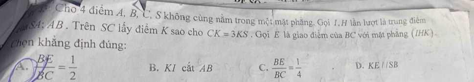 Cho 4 điểm A, B, C, S không cùng nằm trong một mặt phẳng, Gọi 7, H lần lượt là trung điểm
c SA; AB. Trên SC lấy điểm K sao cho CK=3KS. Gọi E là giao điểm của BC với mặt phẳng (IHK).
Chọn khẳng định đúng:
A.  BE/BC = 1/2  B. KI cắt AB C.  BE/BC = 1/4  D. KE//SB