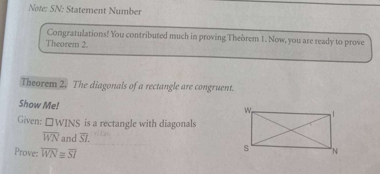 Note: SN: Statement Number 
Congratulations! You contributed much in proving Theòrem 1. Now, you are ready to prove 
Theorem 2. 
Theorem 2. The diagonals of a rectangle are congruent. 
Show Me! 
Given: □ WINS is a rectangle with diagonals
overline WN and overline SI. 
Prove: overline WN≌ overline SI