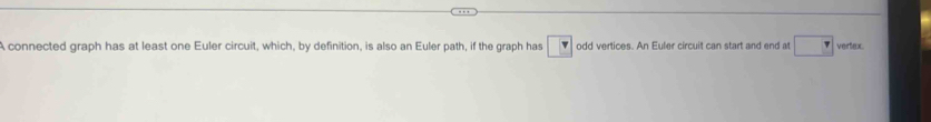 A connected graph has at least one Euler circuit, which, by definition, is also an Euler path, if the graph has □ odd vertices. An Euler circuit can start and end at □ vertex.