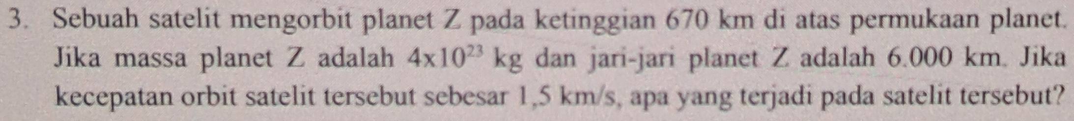 Sebuah satelit mengorbit planet Z pada ketinggian 670 km di atas permukaan planet. 
Jika massa planet Z adalah 4* 10^(23)kg dan jari-jari planet Z adalah 6.000 km. Jika 
kecepatan orbit satelit tersebut sebesar 1,5 km/s, apa yang terjadi pada satelit tersebut?