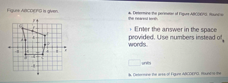 Figure ABCDEFG is given. a. Determine the perimeter of Figure ABCDEFG. Round to 
the nearest tenth. 
Enter the answer in the space 
provided. Use numbers instead of 
words.
□ units
b. Determine the area of Figure ABCDEFG. Round to the