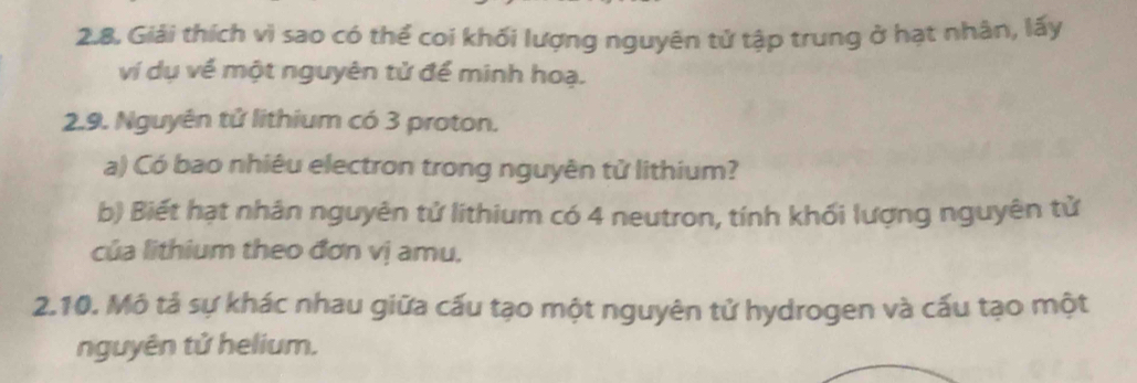 Giải thích vì sao có thể coi khối lượng nguyên tử tập trung ở hạt nhân, lấy 
ví dụ về một nguyên tử để minh hoạ. 
2.9. Nguyên tử lithium có 3 proton. 
a) Có bao nhiêu electron trong nguyên tử lithium? 
b) Biết hạt nhân nguyên tử lithium có 4 neutron, tính khối lượng nguyên tử 
của lithium theo đơn vị amu. 
2.10. Mô tả sự khác nhau giữa cấu tạo một nguyên tử hydrogen và cấu tạo một 
nguyên tử helium.