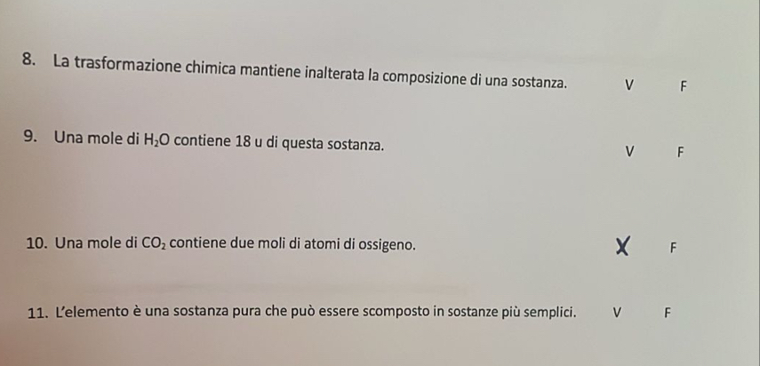 La trasformazione chimica mantiene inalterata la composizione di una sostanza. v F
9. Una mole di H_2O contiene 18 u di questa sostanza.
v F
10. Una mole di CO_2 contiene due moli di atomi di ossigeno. F
11. Lelemento è una sostanza pura che può essere scomposto in sostanze più semplici. v F