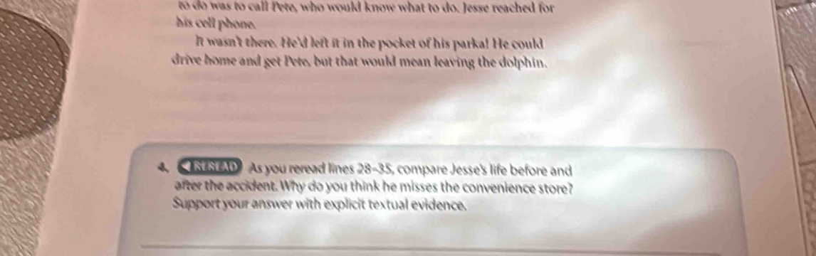 to do was to call Pete, who would know what to do. Jesse reached for 
his cell phone. 
It wasn't there. He'd left it in the pocket of his parka! He could 
drive home and get Pete, but that would mean leaving the dolphin.
4 00 As you reread lines 28-35, compare Jesse's life before and 
after the accident. Why do you think he misses the convenience store? 
Support your answer with explicit textual evidence.