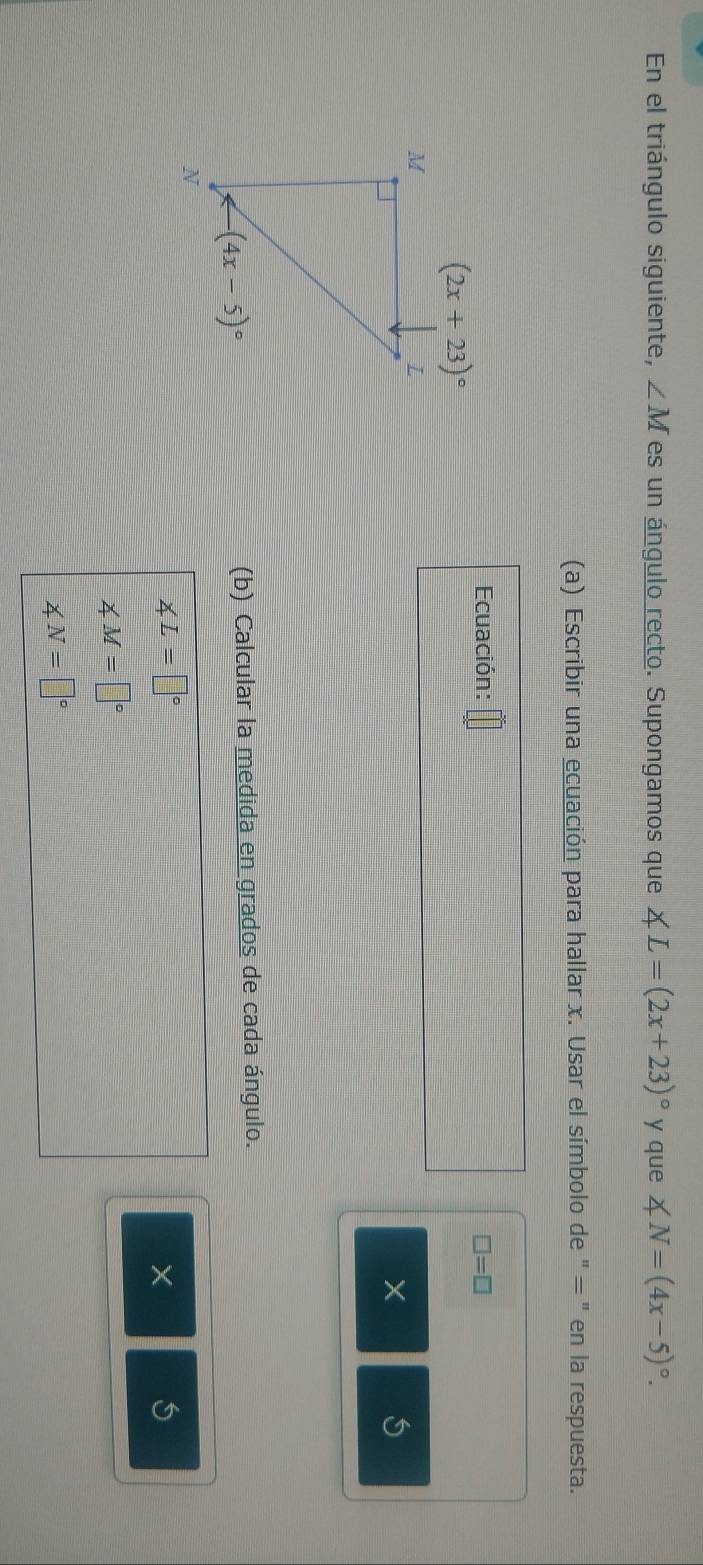 En el triángulo siguiente, ∠ M es un ángulo recto. Supongamos que ∠ L=(2x+23)^circ  y que ∠ N=(4x-5)^circ .
(a) Escribir una ecuación para hallar x. Usar el símbolo de " = " en la respuesta.
Ecuación: □ =□
X 5
(b) Calcular la medida en grados de cada ángulo.
∠ L=□°
X 5
∠ M=□°
∠ N=□°