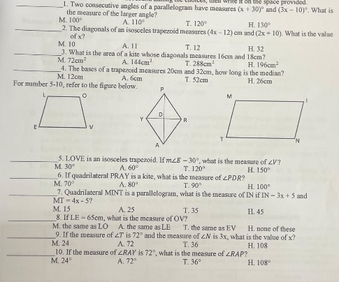 Two consecutive angles of a parallelogram have measures s, ten write it on the space provided. and (3x-10)^circ . What is
the measure of the larger angle?
(x+30)^circ 
M. 100° A. 110° T. 120° H. 130°
_2. The diagonals of an isosceles trapezoid measures (4x-12) cm and (2x+10). What is the value
f_1
M. 10 A. I | T. 12 H. 32
_3. What is the area of a kite whose diagonals measures 16cm and 18cm?
M. 72cm^2 A. 144cm^2 T. 288cm^2 H. 196cm^2
__4. The bases of a trapezoid measures 20cm and 32cm, how long is the median?
M. 12cm A. 6cm T. 52cm H. 26cm
For number 5-10, refer to the figure below.
_5. LOVE is an isosceles trapczoid. If m∠ E-30° , what is the measure of ∠ V?
M. 30° A. 60° T. 120° H. 150°
_6. If quadrilateral PRAY is a kite, what is the measure of ∠ PDR ?
M. 70° A. 80° T. 90° H. 100°
_7. Quadrilateral MINT is a parallelogram, what is the measure of IN if IN-3x+5
M T=4x-5., and
M. 15 A. 25 T. 35 H. 45
_8 IfLE-65cm , what is the measure of OV?
M. the same as LO A. the same as LE T. the same as EV H. none of these
_9. If the measure of ∠ T is 72° and the measure of ∠ N is 3x, what is the value of x?
M. 24 A. 72 T. 36 H. 108
_10. If the measure of ∠ RAY is 72° , what is the measure of ∠ RAP
M. 24° A. 72° T. 36° H. 108°