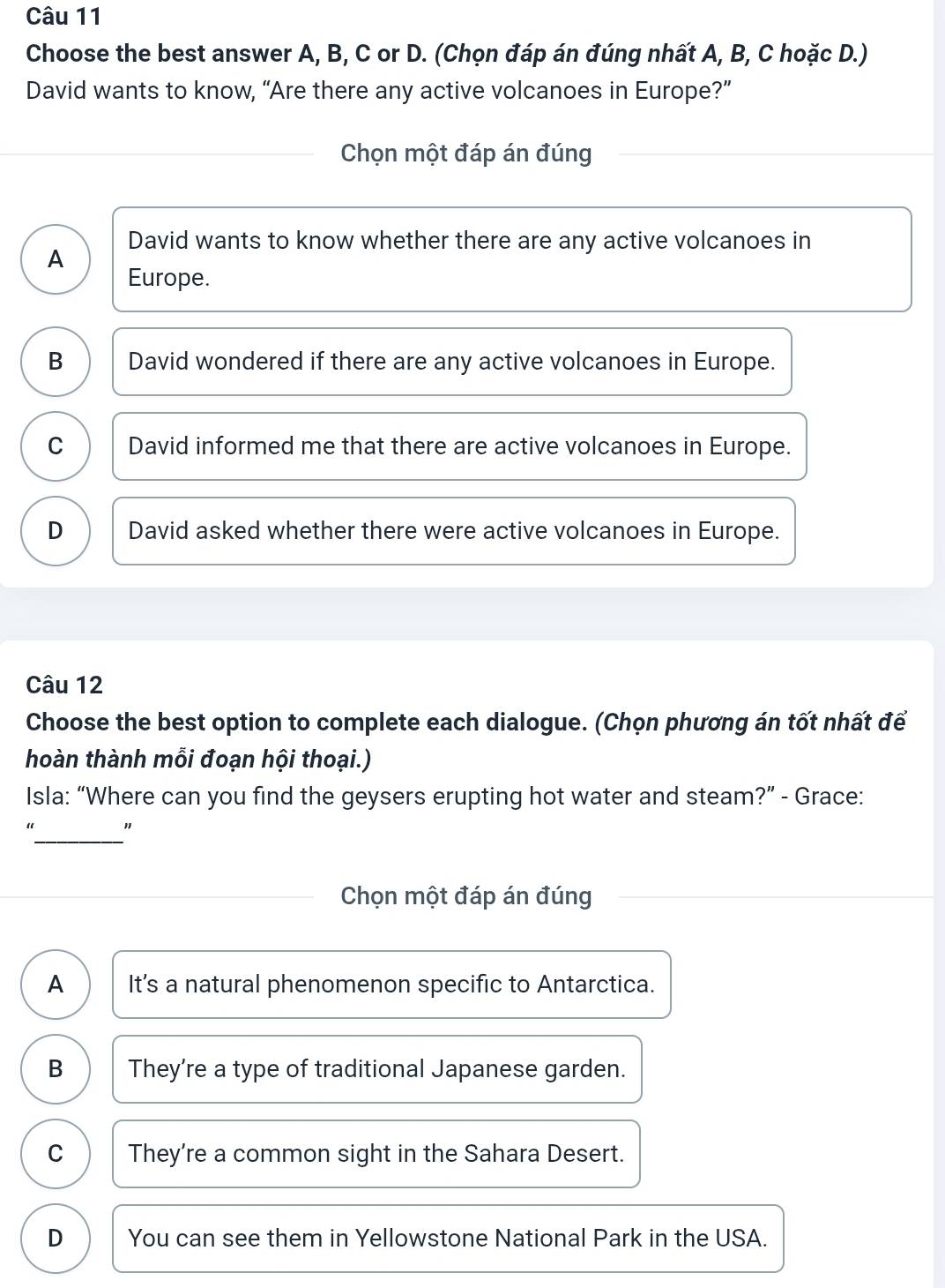 Choose the best answer A, B, C or D. (Chọn đáp án đúng nhất A, B, C hoặc D.)
David wants to know, “Are there any active volcanoes in Europe?”
Chọn một đáp án đúng
David wants to know whether there are any active volcanoes in
A Europe.
B David wondered if there are any active volcanoes in Europe.
C David informed me that there are active volcanoes in Europe.
D David asked whether there were active volcanoes in Europe.
Câu 12
Choose the best option to complete each dialogue. (Chọn phương án tốt nhất để
hoàn thành mỗi đoạn hội thoại.)
Isla: “Where can you find the geysers erupting hot water and steam?” - Grace:
_
"
Chọn một đáp án đúng
A It’s a natural phenomenon specific to Antarctica.
B They’re a type of traditional Japanese garden.
C They're a common sight in the Sahara Desert.
D You can see them in Yellowstone National Park in the USA.