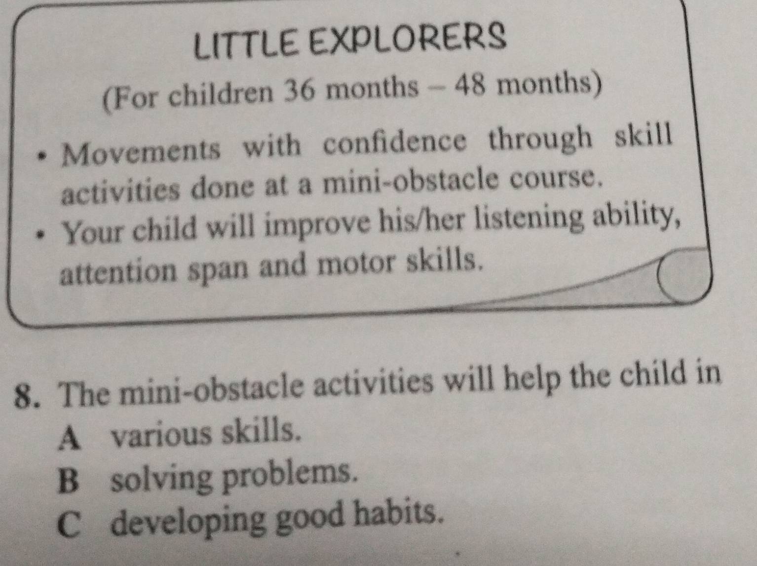 LITTLE EXPLORERS
(For children 36 months - 48 months)
Movements with confidence through skill
activities done at a mini-obstacle course.
Your child will improve his/her listening ability,
attention span and motor skills.
8. The mini-obstacle activities will help the child in
A various skills.
B solving problems.
C developing good habits.