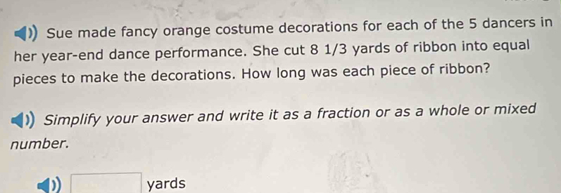 Sue made fancy orange costume decorations for each of the 5 dancers in 
her year -end dance performance. She cut 8 1/3 yards of ribbon into equal 
pieces to make the decorations. How long was each piece of ribbon? 
Simplify your answer and write it as a fraction or as a whole or mixed 
number. 
)) □ yards