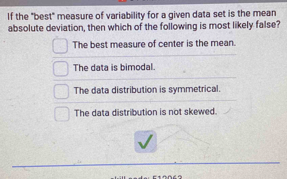 If the "best" measure of variability for a given data set is the mean
absolute deviation, then which of the following is most likely false?
The best measure of center is the mean.
The data is bimodal.
The data distribution is symmetrical.
The data distribution is not skewed.