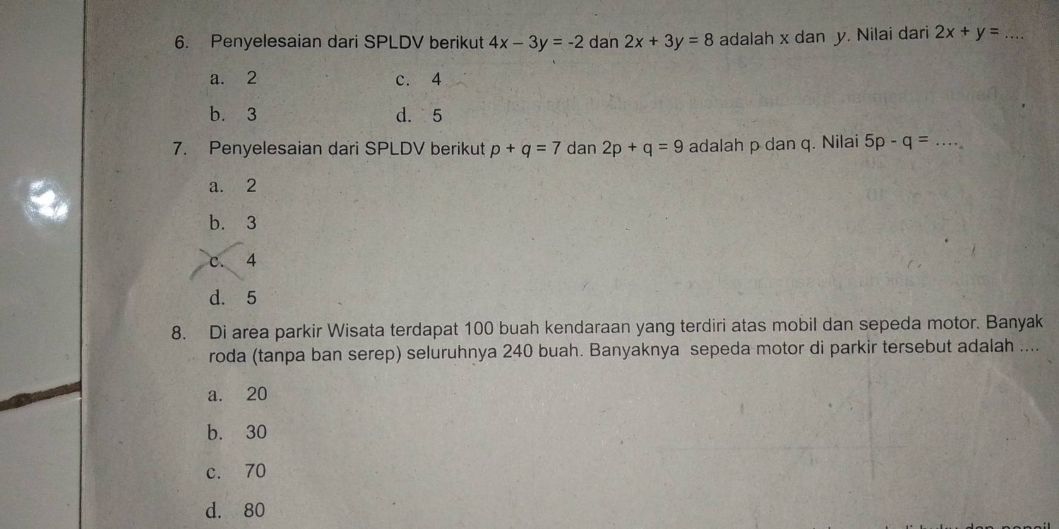 Penyelesaian dari SPLDV berikut 4x-3y=-2 dan 2x+3y=8 adalah x dan y. Nilai dari 2x+y= _
a. 2 c. 4
b. 3 d. 5
7. Penyelesaian dari SPLDV berikut p+q=7 dan 2p+q=9 adalah p dan q. Nilai 5p-q= _
a. 2
b. 3
c. 4
d. 5
8. Di area parkir Wisata terdapat 100 buah kendaraan yang terdiri atas mobil dan sepeda motor. Banyak
roda (tanpa ban serep) seluruhnya 240 buah. Banyaknya sepeda motor di parkir tersebut adalah ....
a. 20
b. 30
c. 70
d. 80