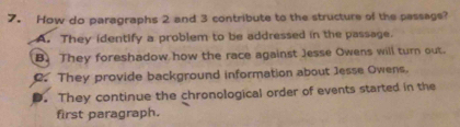 How do paragraphs 2 and 3 contribute to the structure of the passags?
A. They identify a problem to be addressed in the passage.
B. They foreshadow how the race against Jesse Owens will turn out.. They provide background information about Jesse Owens.
D. They continue the chronological order of events started in the
first paragraph.