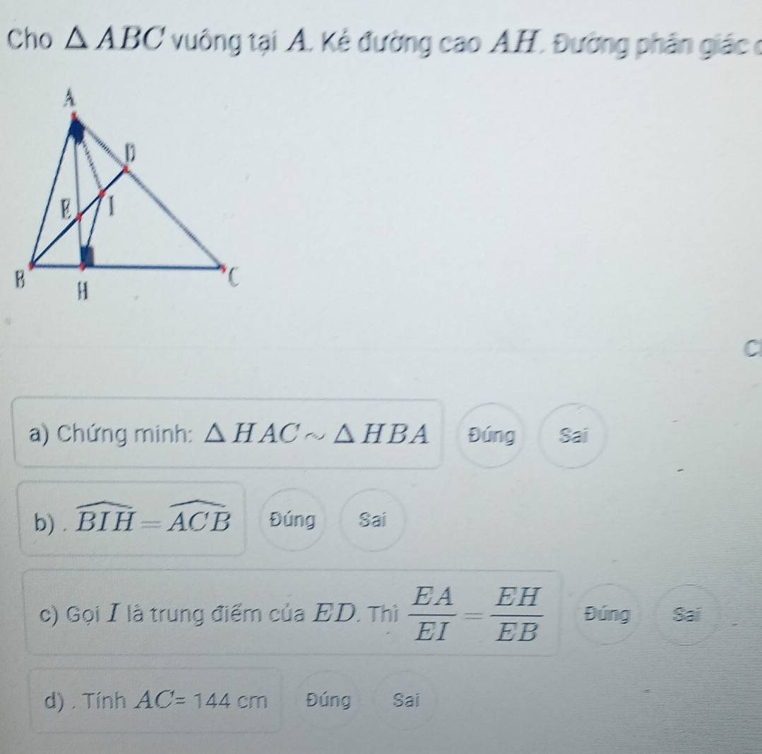 Cho △ ABC vuông tại A. Kẻ đường cao A.H. Đường phân giác ở
C
a) Chứng minh: △ HACsim △ HBA Đúng Sai
b) widehat BIH=widehat ACB Đúng Sai
c) Gọi I là trung điểm của ED. Thì  EA/EI = EH/EB  Đúng Sai
d) . Tính AC=144cm Đúng Sai