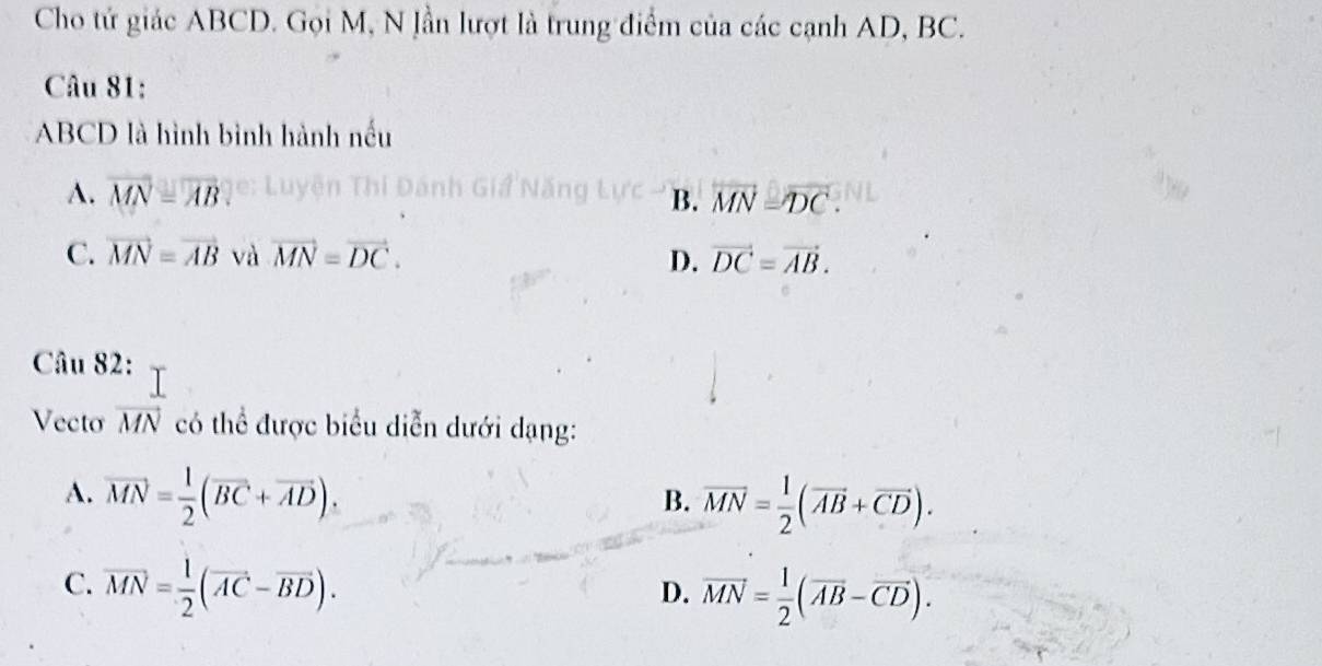 Cho tứ giác ABCD. Gọi M, N lần lượt là trung điểm của các cạnh AD, BC.
Câu 81:
ABCD là hình bình hành nếu
A. vector MN=vector AB B. vector MN=vector DC.
C. vector MN=vector AB và vector MN=vector DC. D. vector DC=vector AB. 
Câu 82:
Vecto vector MN có thể được biểu diễn dưới dạng:
A. vector MN= 1/2 (vector BC+vector AD).
B. vector MN= 1/2 (vector AB+vector CD).
C. vector MN= 1/2 (vector AC-vector BD).
D. vector MN= 1/2 (vector AB-vector CD).