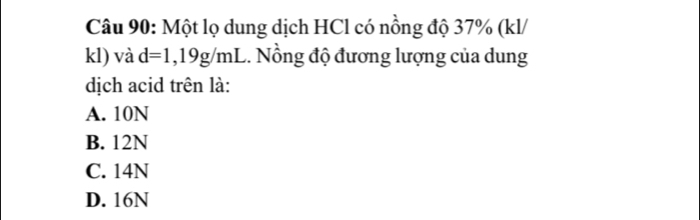 Một lọ dung dịch HCl có nồng độ 37% (kl/
kl) và d=1,19g/mL.. Nổng độ đương lượng của dung
dịch acid trên là:
A. 10N
B. 12N
C. 14N
D. 16N