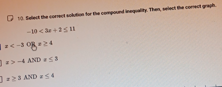 Select the correct solution for the compound inequality. Then, select the correct graph.
-10<3x+2≤ 11
x or x≥ 4
x>-4 AND x≤ 3
x≥ 3ANDx≤ 4