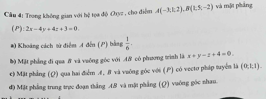 Trong không gian với hệ tọa độ Oxyz , cho điểm A(-3;1;2), B(1;5;-2) và mặt phăng
(P): 2x-4y+4z+3=0.
a) Khoảng cách từ điểm A đến (P) bằng  1/6 ·
b) Mặt phẳng đi qua B và vuông góc với AB có phương trình là x+y-z+4=0.
c) Mặt phẳng (Q) qua hai điểm A, B và vuông góc với (P) có vectơ pháp tuyến là (0;1;1).
d) Mặt phẳng trung trực đoạn thẳng AB và mặt phẳng (Q) vuông góc nhau.