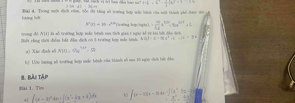 By Tại thời điểm lay V vậ t cách vị trí ban đầu bao xa? 
Bài 4. Trong một dịch cúm, tốc độ tăng số trường hợp mắc bệnh của một thành phố được ước 
lượng bởi
N'(t)=10· e^(0.2t) (trường hợp/ngày), 
trong đó N(t) là số trường hợp mắc bệnh sau thời gian t ngày kể từ khi bắt đầu dịch. 
Biết rằng thời điểm bắt đầu dịch có 5 trường hợp mắc bệnh. N C 
a) Xác định số N(t).= ^2r-50
b) Ước lượng số trường hợp mắc bệnh của thành số sau 10 ngày dịch bắt đầu. 
B. BÀi tập 
Bài 1. Tìm 
a) ∈t (x-2)^2dx;=
b) ∈t (x-1)(x-3) d∞;