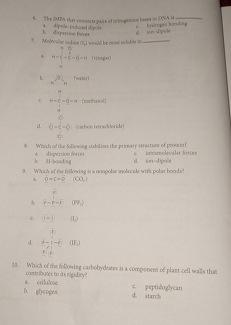 The IMFA that connects pairs of nitrogenous bases in DNA is_
a. dipole-induced dipole
c. hydrogen bonding
b. dispersion forces
d. ion-dipole
7. Molecular iodin (I_2) would be most soluble in_
a. H=frac (∈tlimits _i=1)^(14)u_i^(2-(-(overline u^2-14)) (vinegar)
b. H^GO^H^(circ _Hendarray) (water)
c. 14=frac  14/5  14/5 =5 8/5 =14 (methanol)
d. beginarrayr 1-c dot cdot l-hat c-hat c hat  (carbon tetrachloride)
8. Which of the following stabilizes the primary structure of protein?
a. dispersion forces c. intramolecular forces
b. H-bonding d. ion-dipole
9. Which of the following is a nonpolar molecule with polar bonds?
a. dot O=c=dot O(CO_2)
b. ∴ ∈tlimits _(r=1)^(i=1)(Vr-hat r_i&)(PF_1)
C. □ (-)](I_2)
d. beginvmatrix  r^2/r^2 -(frac rr^(2=frac r^2)r^2 frac r^2r^2+ r^2/r^2 endvmatrix =frac r)
10. Which of the following carbohydrates is a component of plant cell walls that
contributes to its rigidity?
a. cellulose c. peptidoglycan
b. glycogen d. starch