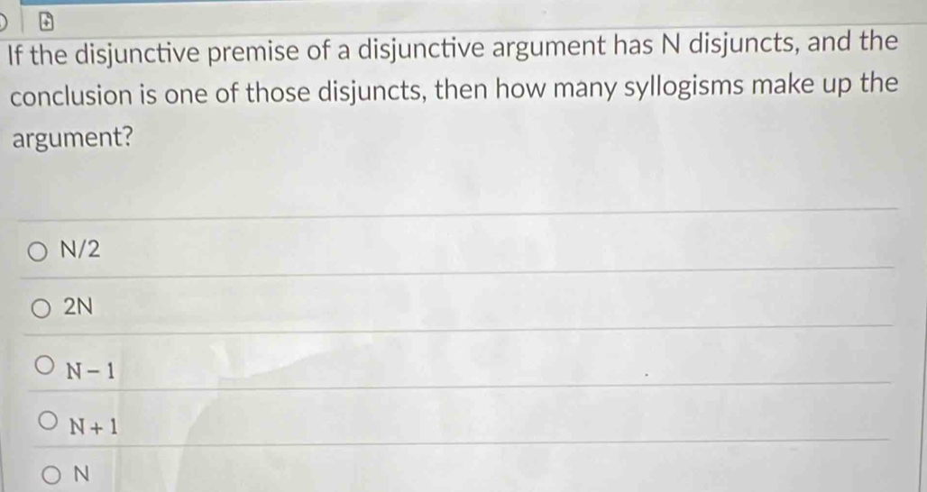 If the disjunctive premise of a disjunctive argument has N disjuncts, and the
conclusion is one of those disjuncts, then how many syllogisms make up the
argument?
N/2
2N
N-1
N+1
N