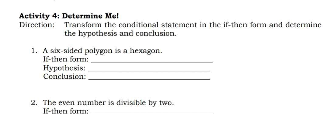 Activity 4: Determine Me! 
Direction: Transform the conditional statement in the if-then form and determine 
the hypothesis and conclusion. 
1. A six-sided polygon is a hexagon. 
If-then form:_ 
Hypothesis:_ 
Conclusion:_ 
2. The even number is divisible by two. 
If-then form: