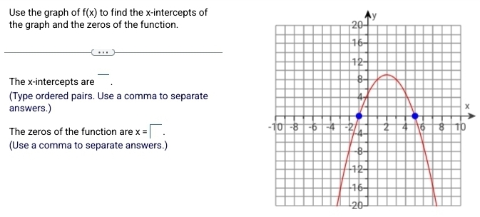 Use the graph of f(x) to find the x-intercepts of 
the graph and the zeros of the function. 
The x-intercepts are 
(Type ordered pairs. Use a comma to separate 
answers.) 
The zeros of the function are x=□. 
(Use a comma to separate answers.)