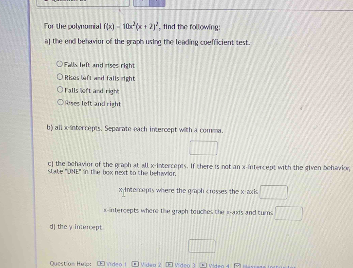For the polynomial f(x)=10x^2(x+2)^2 , find the following:
a) the end behavior of the graph using the leading coefficient test.
Falls left and rises right
Rises left and falls right
Falls left and right
Rises left and right
b) all x-intercepts. Separate each intercept with a comma.
□ 
c) the behavior of the graph at all x-intercepts. If there is not an x-intercept with the given behavior,
state 'DNE' in the box next to the behavior.
x intercepts where the graph crosses the x-axis □
x-intercepts where the graph touches the x-axis and turns □ 
d) the y-intercept.
Question Help: Video 1 Video 2 Video 3 D Video 4