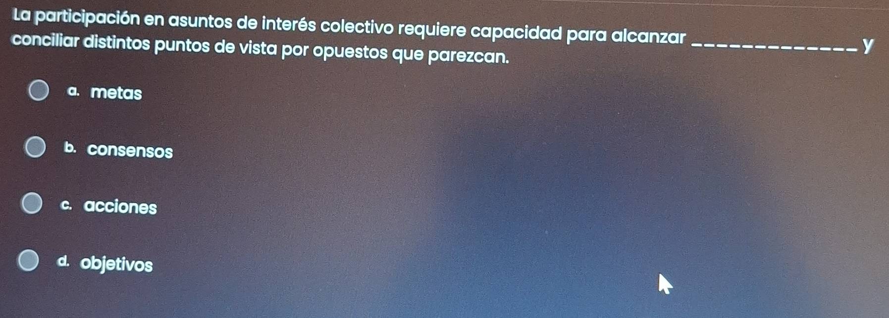 La participación en asuntos de interés colectivo requiere capacidad para alcanzar _y
conciliar distintos puntos de vista por opuestos que parezcan.
a. metas
b. consensos
c. acciones
d. objetivos