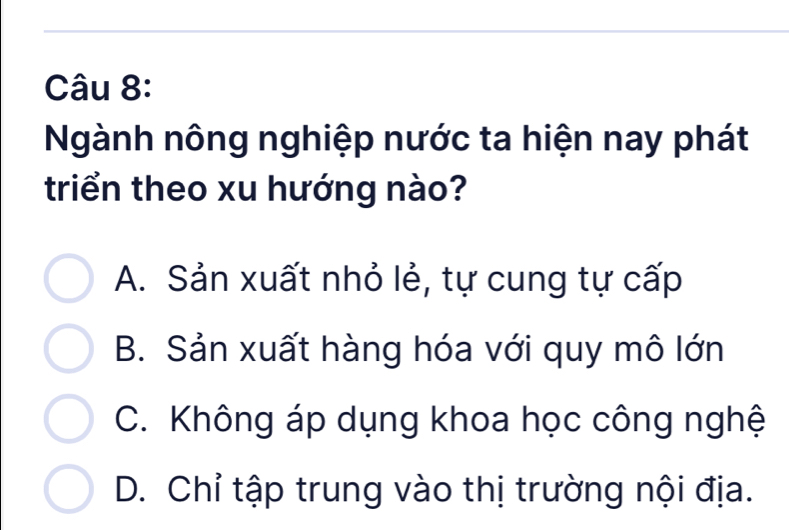 Ngành nông nghiệp nước ta hiện nay phát
triển theo xu hướng nào?
A. Sản xuất nhỏ lẻ, tự cung tự cấp
B. Sản xuất hàng hóa với quy mô lớn
C. Không áp dụng khoa học công nghệ
D. Chỉ tập trung vào thị trường nội địa.