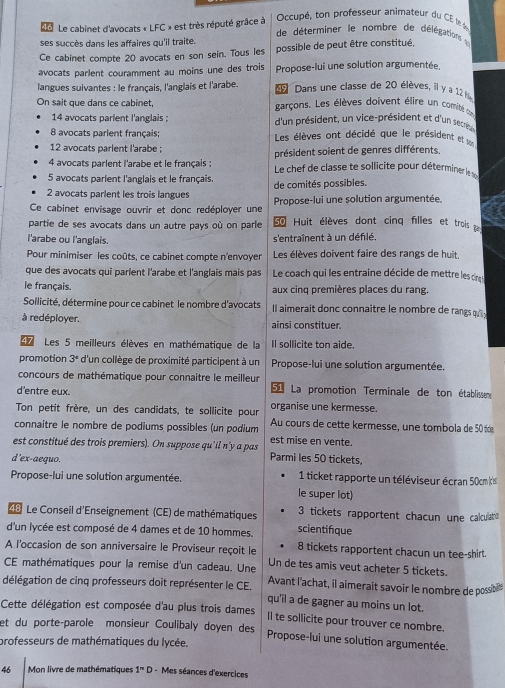 Occupé, on professeur animateur du C  l 
Le cabinet d'avocats « LFC » est très réputé grâce à  de déterminer le nombre de délégation  
ses succès dans les affaires qu'il traite.
Ce cabinet compte 20 avocats en son sein. Tous les possible de peut être constitué,
avocats parlent couramment au moins une des trois Propose-lui une solution argumentée.
langues suivantes : le français, l'anglais et l'arabe.  Dans une classe de 20 élèves, il y a 12 fi
On sait que dans ce cabinet, garçons. Les élèves doivent élire un comité eu
14 avocats parient l'anglais ; d'un président, un vice-président et d'un secrèu
8 avocats parlent français; Les élèves ont décidé que le président et s
12 avocats parlent l'arabe :
président soient de genres différents
4 avocats parlent l'arabe et le français :  Le chef de classe te sollicite pour déterminer le 
5 avocats parient l'anglais et le français. de comités possibles.
2 avocats parlent les trois langues
Ce cabinet envisage ouvrir et donc redéployer une Propose-lui une solution argumentée.
partie de ses avocats dans un autre pays où on parle  Huit élèves dont cinq filles et trois  
l'arabe ou l'anglais.
s'entraînent à un défilé.
Pour minimiser les coûts, ce cabinet compte n'envoyer Les élèves doivent faire des rangs de huit,
que des avocats qui parlent l'arabe et l'anglais mais pas Le coach qui les entraine décide de mettre les cirng 
le français. aux cinq premières places du rang.
Sollicité, détermine pour ce cabinet le nombre d'avocats Il aimerait donc connaître le nombre de rangs q  
à redéployer. ainsi constituer.
47  Les 5 meilleurs élèves en mathématique de la Il sollicite ton aide.
promotion 3^4 d'un collège de proximité participent à un Propose-lui une solution argumentée.
concours de mathématique pour connaitre le meilleur
d'entre eux. 51 La promotion Terminale de ton établissen
organise une kermesse.
Ton petit frère, un des candidats, te sollicite pour Au cours de cette kermesse, une tombola de 50 t
connaitre le nombre de podiums possibles (un podium est mise en vente.
est constitué des trois premiers). On suppose qu’il n'y a pas Parmi les 50 tickets,
d'ex-aequo.
Propose-lui une solution argumentée.  1 ticket rapporte un téléviseur écran 50cm(cis
le super lot)
48 Le Conseil d'Enseignement (CE) de mathématiques 3 tickets rapportent chacun une calculato
scientifque
d'un lycée est composé de 4 dames et de 10 hommes. 8 tickets rapportent chacun un tee-shirt.
A l'occasion de son anniversaire le Proviseur reçoit le Un de tes amis veut acheter 5 tickets.
CE mathématiques pour la remise d'un cadeau. Une Avant l'achat, il aimerait savoir le nombre de possibil
délégation de cinq professeurs doit représenter le CE. qu'il a de gagner au moins un lot.
Cette délégation est composée d'au plus trois dames Il te sollicite pour trouver ce nombre.
et du porte-parole monsieur Coulibaly doyen des Propose-lui une solution argumentée.
professeurs de mathématiques du lycée.
46  Mon livre de mathématiques 1^nD - Mes séances d'exercices