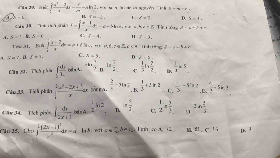 Biết ∈tlimits _1^(2frac x^2)-2xdx= 3/m +nln 2 , với m, n là các số nguyên. Tính S=m+n.
A S=0. nh d
B. S=-2. C. S=2. D. S=4.
Câu 30. Tính tích phân I=∈tlimits _1^(2frac x-1)xdx=a+bln c , với a,b,c∈ Z. Tính tổng S=a+b+c.
jà của
C.
A. S=2. B. S=0. S=4. D. S=3.
ét qu
Câu 31. Biết ∈tlimits _1^(3frac x+2)xdx=a+bln c , với  a, b, c∈ Z,c<9</tex> . Tính tổi gS=a+b+c.
A. S=7. B. S=5. C. S=8. D. S=6.
ln
Câu 32. Tích phân ∈t _2^(7frac dx)3xbinA 3ln  7/2 . B.  7/2 . C.  1/3 ln  7/2  D.  1/3 ln 5
Câu 33. Tích phân ∈tlimits _1^(2frac x^3)-2x+5xdx bằngA.  2/3 +5ln 2 B.  1/3 +5ln 2 C.  (-1)/3 +5ln 2 D.  4/3 +5ln 2
Câu 34.  Tích phân ∈tlimits _1^(2frac dx)2x+1 bằnA.  1/2 ln 2 B. ln  5/3  C.  1/2 ln  5/3  D. 2ln  5/3 
Câu 35. Cho ∈tlimits _1^(2frac (2x-1)^2)x^2dx=a-ln b , với a∈ Q,b∈ Q. Tinh ab A. 72 . B. 81 . C. 16 D. 9 .