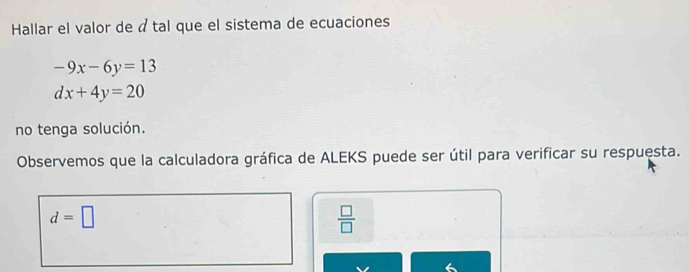 Hallar el valor de á tal que el sistema de ecuaciones
-9x-6y=13
dx+4y=20
no tenga solución. 
Observemos que la calculadora gráfica de ALEKS puede ser útil para verificar su respuesta.
d=□
 □ /□  