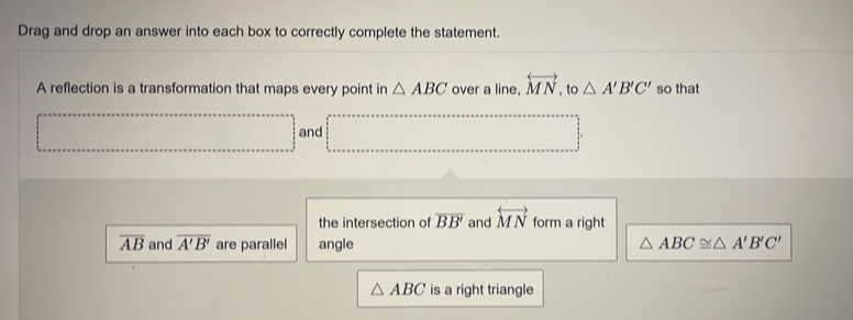 Drag and drop an answer into each box to correctly complete the statement. 
A reflection is a transformation that maps every point in △ ABC over a line, overleftrightarrow MN , to △ A'B'C' so that 
and 
the intersection of overline BB' and overleftrightarrow MN form a right
overline AB and overline A'B' are parallel angle △ ABC≌ △ A'B'C'
△ ABC is a right triangle