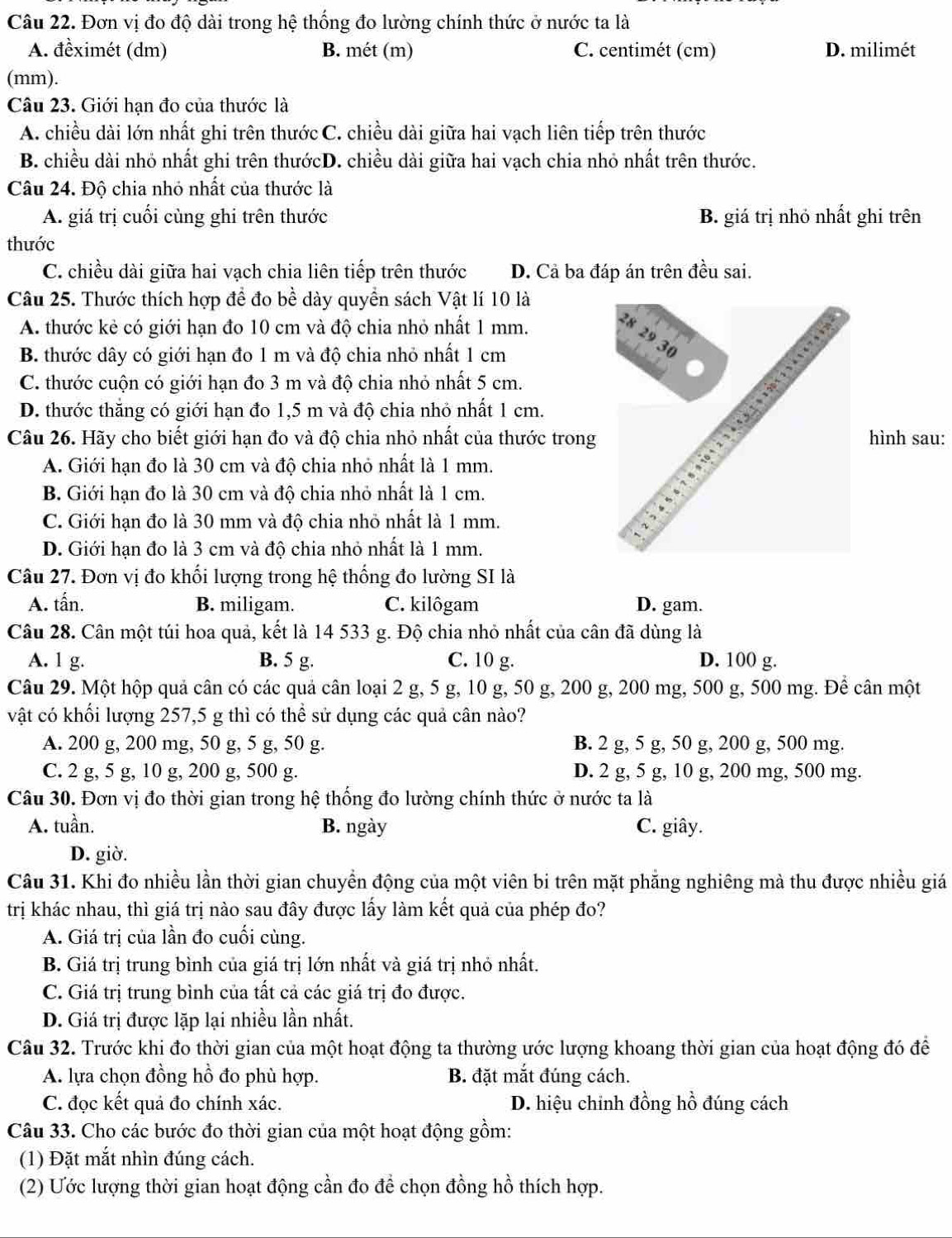 Đơn vị đo độ dài trong hệ thống đo lường chính thức ở nước ta là
A. đềximét (dm) B. mét (m) C. centimét (cm) D. milimét
(mm).
Câu 23. Giới hạn đo của thước là
A. chiều dài lớn nhất ghi trên thước C. chiều dài giữa hai vạch liên tiếp trên thước
B. chiều dài nhỏ nhất ghi trên thướcD. chiều dài giữa hai vạch chia nhỏ nhất trên thước.
Câu 24. Độ chia nhỏ nhất của thước là
A. giá trị cuối cùng ghi trên thước B. giá trị nhỏ nhất ghi trên
thước
C. chiều dài giữa hai vạch chia liên tiếp trên thước D. Cả ba đáp án trên đều sai.
Câu 25. Thước thích hợp đề đo bề dày quyền sách Vật lí 10 là
A. thước kẻ có giới hạn đo 10 cm và độ chia nhỏ nhất 1 mm.
²8
29
B. thước dây có giới hạn đo 1 m và độ chia nhỏ nhất 1 cm
30
C. thước cuộn có giới hạn đo 3 m và độ chia nhỏ nhất 5 cm.
D. thước thăng có giới hạn đo 1,5 m và độ chia nhỏ nhất 1 cm.
,, 1 2 (  1
Câu 26. Hãy cho biết giới hạn đo và độ chia nhỏ nhất của thước trong hình sau:
A. Giới hạn đo là 30 cm và độ chia nhỏ nhất là 1 mm.
B. Giới hạn đo là 30 cm và độ chia nhỏ nhất là 1 cm.
C. Giới hạn đo là 30 mm và độ chia nhỏ nhất là 1 mm.
D. Giới hạn đo là 3 cm và độ chia nhỏ nhất là 1 mm.
Câu 27. Đơn vị đo khối lượng trong hệ thống đo lường SI là
A. tấn. B. miligam. C. kilôgam D. gam.
Câu 28. Cân một túi hoa quả, kết là 14 533 g. Độ chia nhỏ nhất của cân đã dùng là
A. 1 g. B. 5 g. C. 10 g. D. 100 g.
Câu 29. Một hộp quả cân có các quả cân loại 2 g, 5 g, 10 g, 50 g, 200 g, 200 mg, 500 g, 500 mg. Để cân một
vật có khối lượng 257,5 g thì có thể sử dụng các quả cân nào?
A. 200 g, 200 mg, 50 g, 5 g, 50 g. B. 2 g, 5 g, 50 g, 200 g, 500 mg.
C. 2 g, 5 g, 10 g, 200 g, 500 g. D. 2 g, 5 g, 10 g, 200 mg, 500 mg.
Câu 30. Đơn vị đo thời gian trong hệ thống đo lường chính thức ở nước ta là
A. tuần. B. ngày C. giây.
D. giờ.
Câu 31. Khi đo nhiều lần thời gian chuyền động của một viên bi trên mặt phăng nghiêng mà thu được nhiều giá
trị khác nhau, thì giá trị nào sau đây được lấy làm kết quả của phép đo?
A. Giá trị của lần đo cuối cùng.
B. Giá trị trung bình của giá trị lớn nhất và giá trị nhỏ nhất.
C. Giá trị trung bình của tất cả các giá trị đo được.
D. Giá trị được lặp lại nhiều lần nhất.
Câu 32. Trước khi đo thời gian của một hoạt động ta thường ước lượng khoang thời gian của hoạt động đó để
A. lựa chọn đồng hồ đo phù hợp. B. đặt mắt đúng cách.
C. đọc kết quả đo chính xác. D. hiệu chỉnh đồng hồ đúng cách
Câu 33. Cho các bước đo thời gian của một hoạt động gồm:
(1) Đặt mắt nhìn đúng cách.
(2) Ước lượng thời gian hoạt động cần đo để chọn đồng hồ thích hợp.