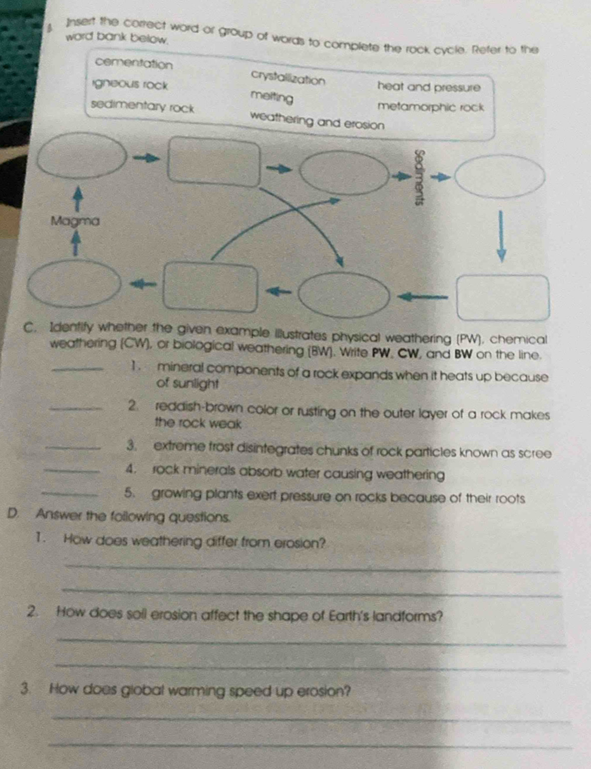 word bank below.
a Insert the correct word or group of words to complete the rock cycle. Refer to the
cementation
crystallization
igneous rock heat and pressure
meiting
metamorphic rock
sedimentary rock weathering and erosion
C. Identify whether the given example illustrates physical weathering (PW), chemical
weathering (CW), or biological weathering (BW). Write PW. CW, and BW on the line.
_1 . mineral components of a rock expands when it heats up because
of sunlight
_2. reddish-brown color or rusting on the outer layer of a rock makes
the rock weak 
_3. extreme frost disintegrates chunks of rock particles known as scree
_4. rock minerals absorb water causing weathering
_5. growing plants exert pressure on rocks because of their roots
D. Answer the following questions.
1. How does weathering differ from erosion?
_
_
2. How does soll erosion affect the shape of Earth's landforms?
_
_
3. How does global warming speed up erosion?
_
_