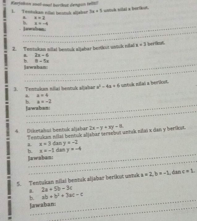 Kerjakan soal-soal berikut dengan teliti! 
1 Tentukan nilai bentuk aljabar 3x+5 untuk nilai x berikut. 
a x=2
_ 
b. x=-4
_ 
_ 
Jawaban: 
_ 
2. Tentukan nilai bentuk aljabar berikut untuk nilai x=3 berikut. 
a 2x-6
_ 
b. 8-5x
_ 
Jawaban: 
3. Tentukan nilai bentuk aljabar a^2-4a+6 untuk nilai a berikut. 
a. a=4
_ 
b. a=-2
_ 
Jawaban: 
_ 
_ 
_ 
4. Diketahui bentuk aljabar 2x-y+xy-8. 
Tentukan nilai bentuk aljabar tersebut untuk nilai x dan y berikut. 
a. x=3 dan y=-2
_ 
b. x=-1 dan y=-4
_ 
_ 
Jawaban: 
5. Tentukan nilai bentuk aljabar berikut untuk a=2, b=-1 , dan c=1. 
a. 2a+5b-3c
_ 
b. ab+b^2+3ac-c
_ 
Jawaban: