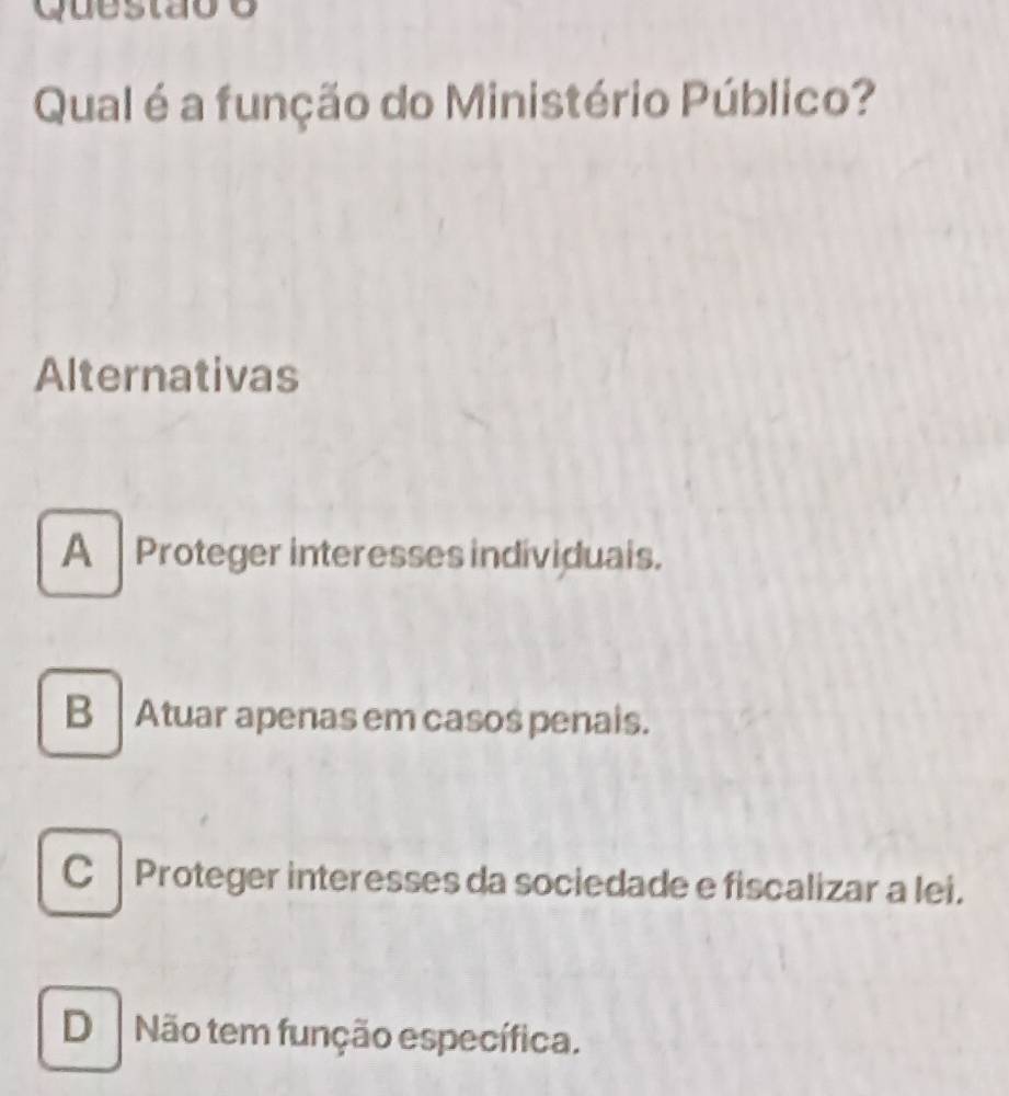 Questãoo
Qual é a função do Ministério Público?
Alternativas
A Proteger interesses individuals.
B Atuar apenas em casos penals.
C Proteger interesses da sociedade e fiscalizar a lei.
DNão tem função específica.