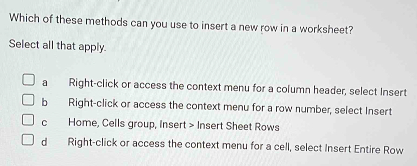 Which of these methods can you use to insert a new row in a worksheet?
Select all that apply.
a Right-click or access the context menu for a column header, select Insert
b Right-click or access the context menu for a row number, select Insert
c Home, Cells group, Insert > Insert Sheet Rows
d Right-click or access the context menu for a cell, select Insert Entire Row