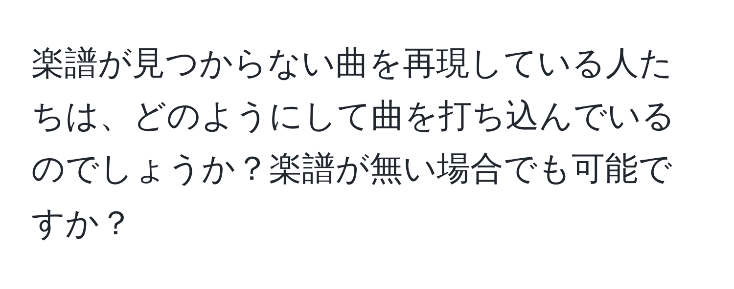 楽譜が見つからない曲を再現している人たちは、どのようにして曲を打ち込んでいるのでしょうか？楽譜が無い場合でも可能ですか？