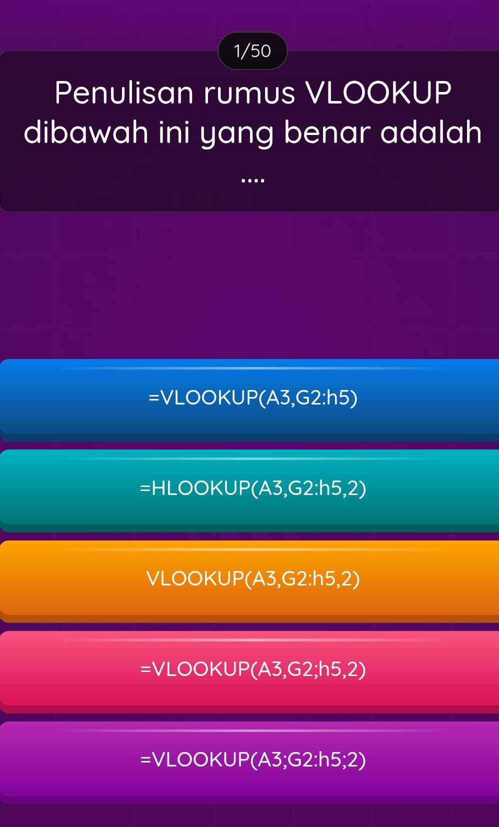 1/50
Penulisan rumus VLOOKUP
dibawah ini yang benar adalah
...
=VLOOKUP(A3, G2:h5)
=HLOOKUP(A3,G2:h5,2)
VLOOKUP (A3,G2:h5,2)
=VLOOKUP (A3,G2;h5,2)
=VLOOKUP (A3;G2:h5;2)