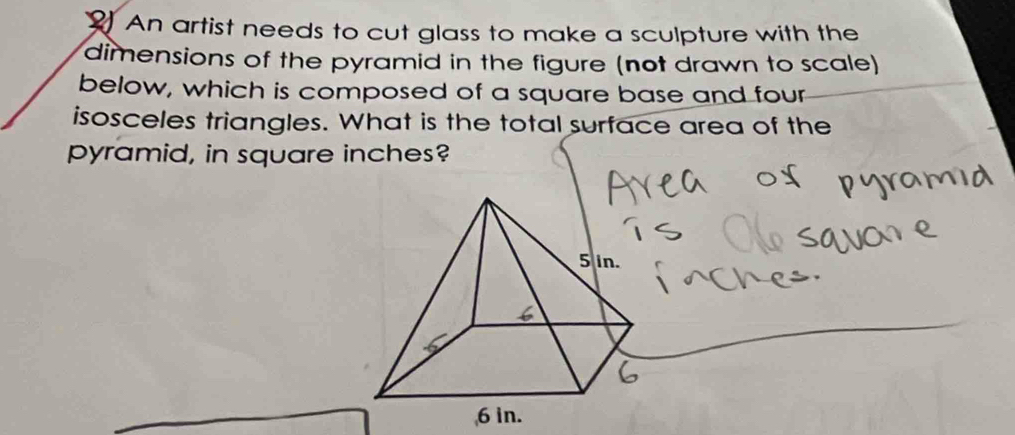 An artist needs to cut glass to make a sculpture with the 
dimensions of the pyramid in the figure (not drawn to scale) 
below, which is composed of a square base and four 
isosceles triangles. What is the total surface area of the 
pyramid, in square inches?