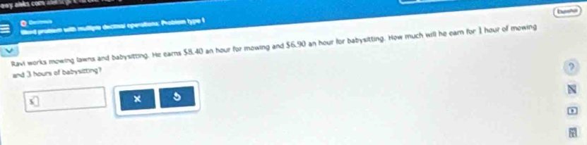 besta 
iard problem with multiple dectnal operations: Probism type t 
Ravi works mowing lawns and babysitting. He earns $8.40 an hour for mowing and $6,90 an hour for babysitting. How much will he earn for 1 hour of mowing 
and 3 hours of babysitting? 
? 
N 
* □ 
x 5
,