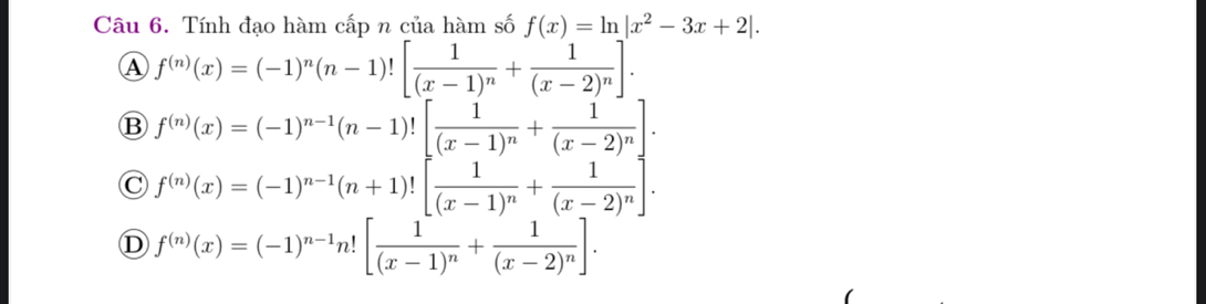 Tính đạo hàm cấp n của hàm số f(x)=ln |x^2-3x+2|.
A f^((n))(x)=(-1)^n(n-1)![frac 1(x-1)^n+frac 1(x-2)^n].
B f^((n))(x)=(-1)^n-1(n-1)![frac 1(x-1)^n+frac 1(x-2)^n].
C f^((n))(x)=(-1)^n-1(n+1)![frac 1(x-1)^n+frac 1(x-2)^n].
D f^((n))(x)=(-1)^n-1n![frac 1(x-1)^n+frac 1(x-2)^n].