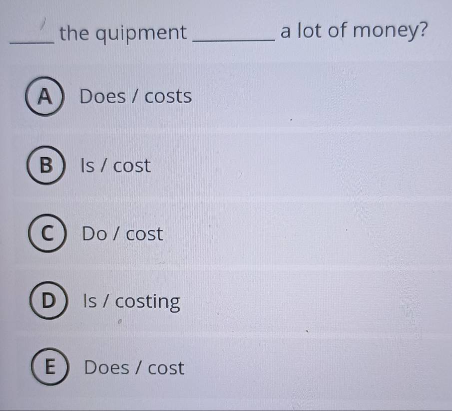 the quipment _a lot of money?
A Does / costs
B  Is / cost
C  Do / cost
D Is / costing
E  Does / cost