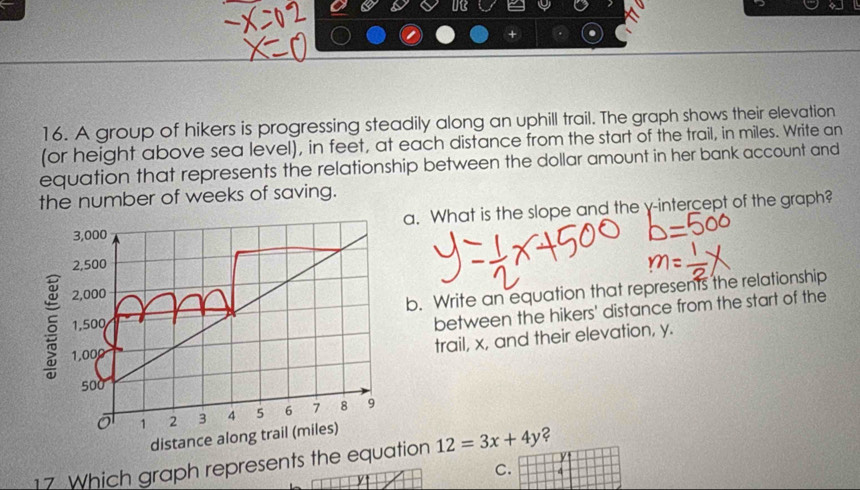 A group of hikers is progressing steadily along an uphill trail. The graph shows their elevation 
(or height above sea level), in feet, at each distance from the start of the trail, in miles. Write an 
equation that represents the relationship between the dollar amount in her bank account and 
the number of weeks of saving.
3,000 a. What is the slope and the γ -intercept of the graph?
2,500
5 1,500 b. Write an equation that represents the relationship
2,000
1,000 between the hikers' distance from the start of the 
trail, x, and their elevation, y.
500
ō 1 2 3 4 5 6 7 8 9
distance along trail (miles)
y
17 Which graph represents the equation 12=3x+4y ? 
C. 4