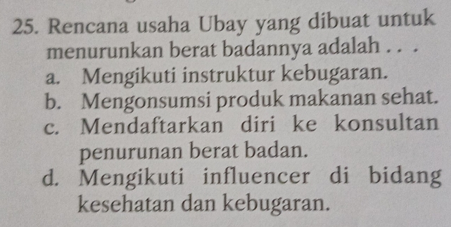 Rencana usaha Ubay yang dibuat untuk
menurunkan berat badannya adalah . . .
a. Mengikuti instruktur kebugaran.
b. Mengonsumsi produk makanan sehat.
c. Mendaftarkan diri ke konsultan
penurunan berat badan.
d. Mengikuti influencer di bidang
kesehatan dan kebugaran.