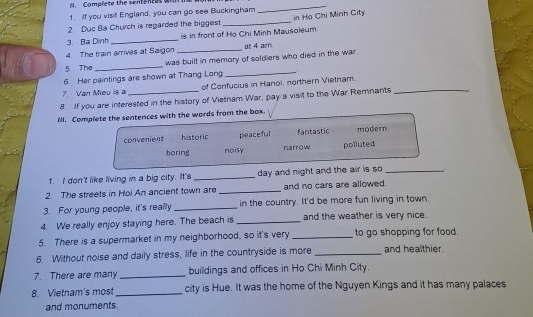 Complete the sententes wl
1. If you visit England, you can go see Buckingham
_
2. Duc Ba Church is regarded the biggest _in Họ Chi Minh City.
3. Ba Dình_ is in front of Ho Chi Minh Mausoleum.
4. The train arrives at Saigon _at 4 am.
_
5. The _was built in memory of soldiers who died in the war.
6. Her paintings are shown at Thang Long
7. Van Mieu is a of Confucius in Hanoi, northern Vietnam.
8. If you are interested in the history of Vietnam War, pay a visit to the War Remnants
IlI. Complete the sentences with the words from the box.
convenient historic peaceful fantastic modern
boring noisy narrow poiluted
1. I don't like living in a big city. It's _day and night and the air is so_
2. The streets in Hoi An ancient town are _and no cars are allowed.
3. For young people, it's really _in the country. It'd be more fun living in town.
4. We really enjoy staying here. The beach is _and the weather is very nice.
5. There is a supermarket in my neighborhood, so it's very_ to go shopping for food.
6. Without noise and daily stress, life in the countryside is more _and healthier.
7. There are many _buildings and offices in Ho Chi Minh City.
8. Vietnam's mos _city is Hue. It was the home of the Nguyen Kings and it has many palaces
and monuments.