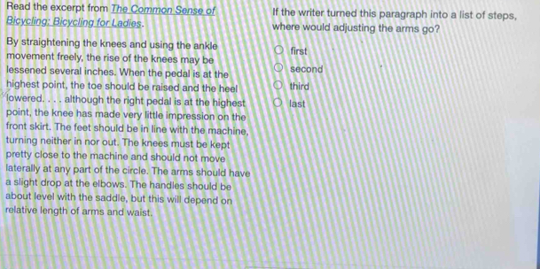 Read the excerpt from The Common Sense of If the writer turned this paragraph into a list of steps, 
Bicycling: Bicycling for Ladies. where would adjusting the arms go? 
By straightening the knees and using the ankle 
movement freely, the rise of the knees may be first 
lessened several inches. When the pedal is at the second 
highest point, the toe should be raised and the heel third 
lowered. . . . although the right pedal is at the highest last 
point, the knee has made very little impression on the 
front skirt. The feet should be in line with the machine. 
turning neither in nor out. The knees must be kept 
pretty close to the machine and should not move 
laterally at any part of the circle. The arms should have 
a slight drop at the elbows. The handles should be 
about level with the saddle, but this will depend on 
relative length of arms and waist.