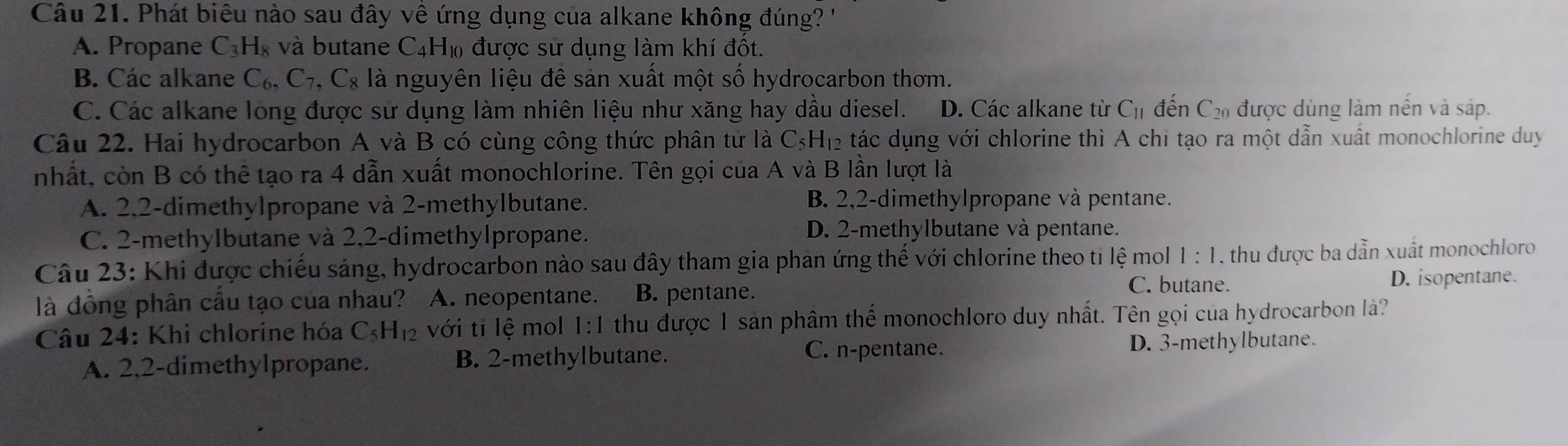 Phát biêu nào sau đây về ứng dụng của alkane không đúng?
A. Propane C_3H_8 và butane C_4H_10 ) được sử dụng làm khí đốt.
B. Các alkane C_6,C_7,C_8 là nguyên liệu đề sản xuất một số hydrocarbon thơm.
C. Các alkane long được sử dụng làm nhiên liệu như xăng hay dầu diesel. D. Các alkane từ C_11 đến C_20 được dùng làm nền và sáp.
Câu 22. Hai hydrocarbon A và B có cùng công thức phân tử là C_5H_12 tác dụng với chlorine thì A chi tạo ra một dẫn xuất monochlorine duy
nhất, còn B có thể tạo ra 4 dẫn xuất monochlorine. Tên gọi của A và B lần lượt là
A. 2,2-dimethylpropane và 2-methylbutane. B. 2,2-dimethylpropane và pentane.
C. 2-methylbutane và 2,2-dimethylpropane. D. 2-methylbutane và pentane.
Câu 23: Khi được chiếu sáng, hydrocarbon nào sau đây tham gia phan ứng thể với chlorine theo tỉ lệ mol 1:1 , thu được ba dẫn xuất monochloro
C. butane. D. isopentane.
là đồng phân cầu tạo của nhau? A. neopentane. B. pentane.
Câu 24: Khi chlorine hóa C_5H_12 với tỉ lệ mol 1:1 thu được 1 sản phâm thể monochloro duy nhất. Tên gọi cua hydrocarbon là?
A. 2,2-dimethylpropane. B. 2-methylbutane.
C. n-pentane. D. 3-methylbutane.