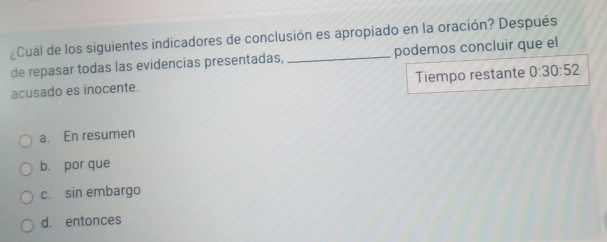 ¿Cuál de los siguientes indicadores de conclusión es apropiado en la oración? Después
de repasar todas las evidencias presentadas, podemos concluir que el
acusado es inocente. Tiempo restante 0:30:52
a. En resumen
b. por que
c. sin embargo
d. entonces